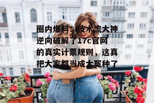 圈内爆料：技术流大神逆向破解了17c官网的真实计票规则，这真把大家都当成大冤种了。