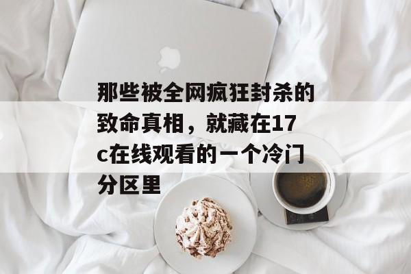 那些被全网疯狂封杀的致命真相，就藏在17c在线观看的一个冷门分区里