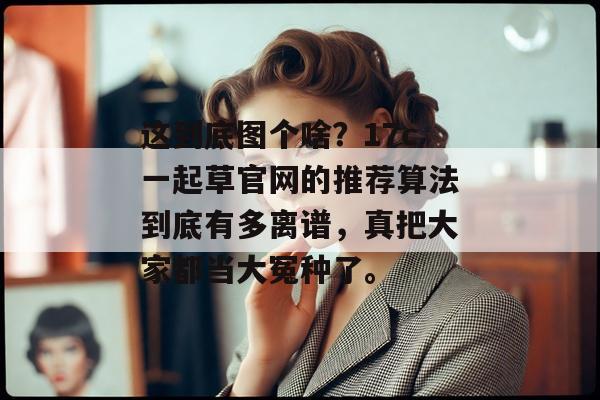 这到底图个啥？17c一起草官网的推荐算法到底有多离谱，真把大家都当大冤种了。