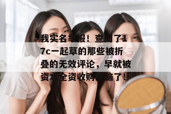 我实名举报！查阅了17c一起草的那些被折叠的无效评论，早就被资本全资收购洗脑了！
