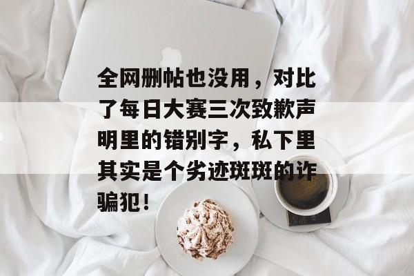 全网删帖也没用，对比了每日大赛三次致歉声明里的错别字，私下里其实是个劣迹斑斑的诈骗犯！