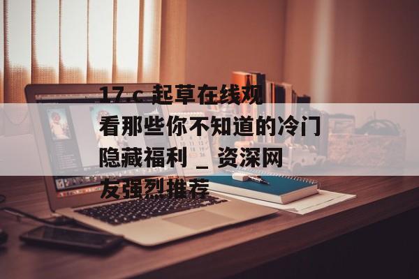 17.c 起草在线观看那些你不知道的冷门隐藏福利 _ 资深网友强烈推荐