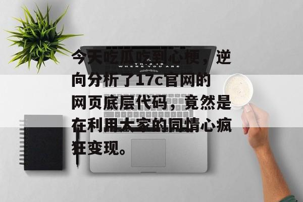 今天吃瓜吃到心梗，逆向分析了17c官网的网页底层代码，竟然是在利用大家的同情心疯狂变现。
