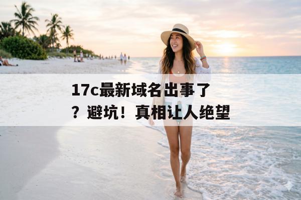 17c最新域名出事了？避坑！真相让人绝望