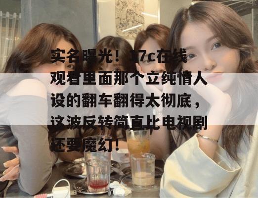 实名曝光！17c在线观看里面那个立纯情人设的翻车翻得太彻底，这波反转简直比电视剧还要魔幻！
