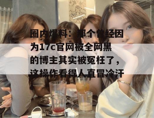 圈内爆料：那个曾经因为17c官网被全网黑的博主其实被冤枉了，这操作看得人直冒冷汗！