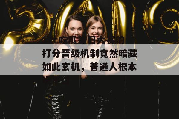 17c吃瓜每日大赛的打分晋级机制竟然暗藏如此玄机，普通人根本玩不过