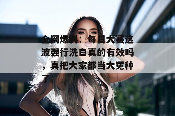 全网爆料：每日大赛这波强行洗白真的有效吗，真把大家都当大冤种了。