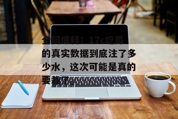 全网爆料：17c吃瓜的真实数据到底注了多少水，这次可能是真的要栽了。