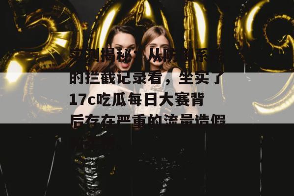 实测揭秘：从防御系统的拦截记录看，坐实了17c吃瓜每日大赛背后存在严重的流量造假和买榜。