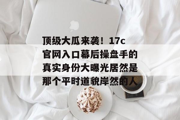 顶级大瓜来袭！17c官网入口幕后操盘手的真实身份大曝光居然是那个平时道貌岸然的人
