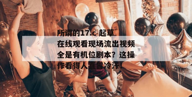 所谓的17.c 起草在线观看现场流出视频全是有机位剧本？这操作看得人直冒冷汗！