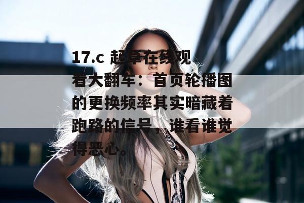 17.c 起草在线观看大翻车：首页轮播图的更换频率其实暗藏着跑路的信号，谁看谁觉得恶心。