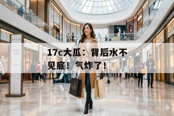 17c大瓜：背后水不见底！气炸了！