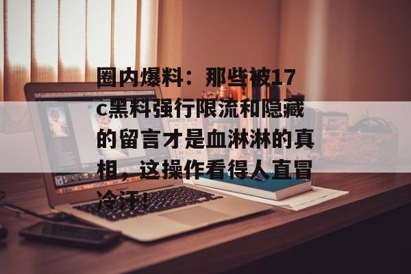 圈内爆料：那些被17c黑料强行限流和隐藏的留言才是血淋淋的真相，这操作看得人直冒冷汗！
