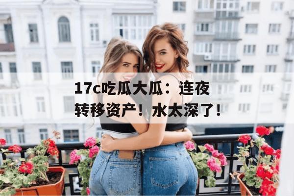 17c吃瓜大瓜：连夜转移资产！水太深了！